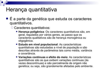 Herança quantitativa É a parte da genética que estuda os caracteres quantitativos. Caracteres quantitativos: Herança poligênica : Os caracteres quantitativos são, em geral, regulados por vários genes, ao passo que os caracteres qualitativos são de herança monogênica ou oligogênica. Estudo em nível populacional : As características quantitativas são estudadas a nível de população e são descritas através de parâmetros tais como média, variância e covariância. Variações contínuas e efeito do meio : As características quantitativas são as que exibem variações contínuas (às vezes descontínuas) e são parcialmente de origem não genética; ou seja, são grandemente afetadas pelo ambiente. 