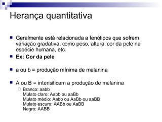 Herança quantitativa Geralmente está relacionada a fenótipos que sofrem variação gradativa, como peso, altura, cor da pele na espécie humana, etc.  Ex: Cor da pele a ou b = produção mínima de melanina A ou B = intensificam a produção de melanina Branco: aabb Mulato claro: Aabb ou aaBb Mulato médio: Aabb ou AaBb ou aaBB Mulato escuro: AABb ou AaBB Negro: AABB 