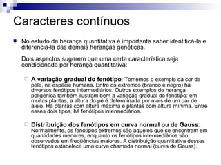 Caracteres contínuos No estudo da herança quantitativa é importante saber identificá-la e diferenciá-la das demais heranças genéticas.   Dois aspectos sugerem que uma certa característica seja condicionada por herança quantitativa: A variação gradual do fenótipo : Tomemos o exemplo da cor da pele, na espécie humana. Entre os extremos (branco e negro) há diversos fenótipos intermediários. Outros exemplos de herança poligênica também ilustram bem a variação gradual do fenótipo: em muitas plantas, a altura do pé é determinada por mais de um par de alelo. Há plantas com altura máxima e plantas com altura mínima. Entre esses dois tipos, há fenótipos intermediários. Distribuição dos fenótipos em curva normal ou de Gauss :  Normalmente, os fenótipos extremos são aqueles que se encontram em quantidades menores, enquanto os fenótipos intermediários são observados em freqüências maiores. A distribuição quantitativa desses fenótipos estabelece uma curva chamada normal (curva de Gauss). 