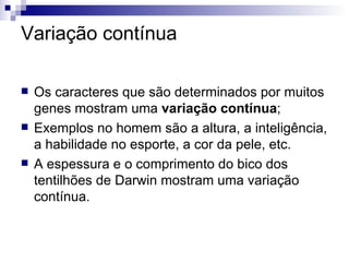 Variação contínua Os caracteres que são determinados por muitos genes mostram uma  variação contínua ; Exemplos no homem são a altura, a inteligência, a habilidade no esporte, a cor da pele, etc. A espessura e o comprimento do bico dos tentilhões de Darwin mostram uma variação contínua. 
