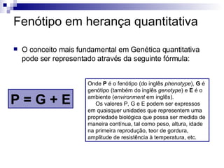 Fenótipo em herança quantitativa O conceito mais fundamental em Genética quantitativa pode ser representado através da seguinte fórmula: P = G + E Onde  P  é o fenótipo (do inglês  phenotype ),  G  é genótipo (também do inglês  genotype ) e  E  é o ambiente ( environment  em inglês).       Os valores P, G e E podem ser expressos em quaisquer unidades que representem uma propriedade biológica que possa ser medida de maneira contínua, tal como peso, altura, idade na primeira reprodução, teor de gordura, amplitude de resistência à temperatura, etc. 