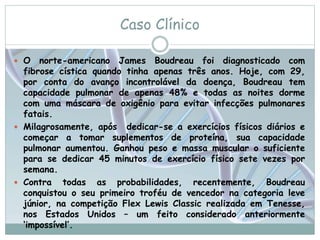 Caso Clínico 
 O norte-americano James Boudreau foi diagnosticado com 
fibrose cística quando tinha apenas três anos. Hoje, com 29, 
por conta do avanço incontrolável da doença, Boudreau tem 
capacidade pulmonar de apenas 48% e todas as noites dorme 
com uma máscara de oxigênio para evitar infecções pulmonares 
fatais. 
 Milagrosamente, após dedicar-se a exercícios físicos diários e 
começar a tomar suplementos de proteína, sua capacidade 
pulmonar aumentou. Ganhou peso e massa muscular o suficiente 
para se dedicar 45 minutos de exercício físico sete vezes por 
semana. 
 Contra todas as probabilidades, recentemente, Boudreau 
conquistou o seu primeiro troféu de vencedor na categoria leve 
júnior, na competição Flex Lewis Classic realizada em Tenesse, 
nos Estados Unidos – um feito considerado anteriormente 
‘impossível’. 
 