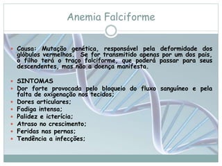 Anemia Falciforme 
 Causa: Mutação genética, responsável pela deformidade dos 
glóbulos vermelhos. Se for transmitido apenas por um dos pais, 
o filho terá o traço falciforme, que poderá passar para seus 
descendentes, mas não a doença manifesta. 
 SINTOMAS 
 Dor forte provocada pelo bloqueio do fluxo sanguíneo e pela 
falta de oxigenação nos tecidos; 
 Dores articulares; 
 Fadiga intensa; 
 Palidez e icterícia; 
 Atraso no crescimento; 
 Feridas nas pernas; 
 Tendência a infecções; 
 