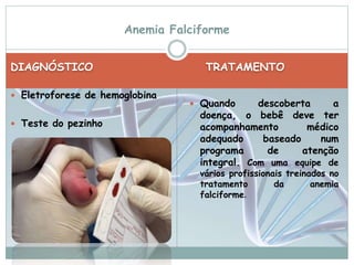 Anemia Falciforme 
DIAGNÓSTICO TRATAMENTO 
 Eletroforese de hemoglobina 
 Teste do pezinho 
 Quando descoberta a 
doença, o bebê deve ter 
acompanhamento médico 
adequado baseado num 
programa de atenção 
integral. Com uma equipe de 
vários profissionais treinados no 
tratamento da anemia 
falciforme. 
 