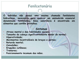 Fenilcetonúria 
O indivíduo não possui uma enzima chamada fenilalanina 
hidroxilase, necessária para quebrar um aminoácido essencial 
denominado fenilalanina. Essa substância é encontrada em 
alimentos que contêm proteínas. 
• Sintomas 
• Atraso mental e das habilidades sociais; 
• Tamanho da cabeça significantemente menor do normal; 
• Hiperatividade; 
• Movimentos incontroláveis de braços e pernas; 
• Retardo mental; 
• Convulsões; 
• Erupções cutâneas; 
• Tremores; 
• Posicionamento incomum das mãos. 
 