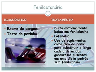 Fenilcetonúria 
DIAGNÓSTICO TRATAMENTO 
 Exame de sangue; 
 Teste do pezinho 
 Dieta extremamente 
baixa em fenilalanina 
 Lofenalac 
 Uso de suplementos 
como óleo de peixe 
para substituir a longa 
cadeia de ácidos 
gordurosos ausentes 
em uma dieta padrão 
sem fenilalanina. 
 