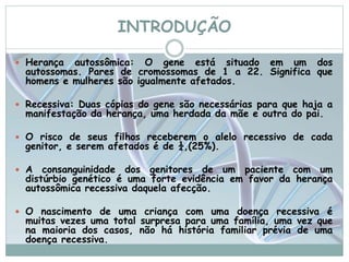 INTRODUÇÃO 
 Herança autossômica: O gene está situado em um dos 
autossomas. Pares de cromossomas de 1 a 22. Significa que 
homens e mulheres são igualmente afetados. 
 Recessiva: Duas cópias do gene são necessárias para que haja a 
manifestação da herança, uma herdada da mãe e outra do pai. 
 O risco de seus filhos receberem o alelo recessivo de cada 
genitor, e serem afetados é de ¼,(25%). 
 A consanguinidade dos genitores de um paciente com um 
distúrbio genético é uma forte evidência em favor da herança 
autossômica recessiva daquela afecção. 
 O nascimento de uma criança com uma doença recessiva é 
muitas vezes uma total surpresa para uma família, uma vez que 
na maioria dos casos, não há história familiar prévia de uma 
doença recessiva. 
 
