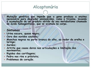 Alcaptonúria 
• Mutação genética que impede que o gene produza a enzima 
necessária para degradar aminoácidos, como a tirosina, levando 
à acumulação de um produto obtido do seu metabolismo chamado 
de ácido homogentísico, que se acumula no corpo. 
• Sintomas 
 Urina escura, quase negra; 
 Cera dos ouvidos azulada; 
 Manchas negras na parte branca do olho, ao redor da orelha e 
laringe; 
 Surdez; 
 Artrite que causa dores nas articulações e limitação dos 
movimentos; 
 Rigidez das cartilagens; 
 Pedra nos rins e próstata; 
 Problemas de coração. 
 