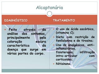 Alcaptonúria 
DIAGNÓSTICO TRATAMENTO 
 Feito através da 
análise dos sintomas, 
principalmente pela 
coloração escura 
característica da 
doença que surge em 
várias partes do corpo. 
 O uso de ácido ascórbico, 
(vitamina C); 
 Dieta com restrição de 
fenilalanina e de tirosina; 
 Uso de analgésicos, anti-inflamatórios, 
fisioterapia, infiltração 
intra-articular com 
corticoides; 
 Nitisinona. 
