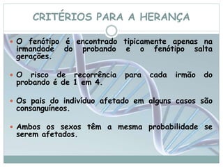CRITÉRIOS PARA A HERANÇA 
 O fenótipo é encontrado tipicamente apenas na 
irmandade do probando e o fenótipo salta 
gerações. 
 O risco de recorrência para cada irmão do 
probando é de 1 em 4. 
 Os pais do indivíduo afetado em alguns casos são 
consanguíneos. 
 Ambos os sexos têm a mesma probabilidade se 
serem afetados. 
 