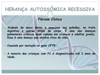 HERANÇA AUTOSSÔMICA RECESSIVA 
Fibrose Cística 
 Acúmulo de muco denso e pegajoso nos pulmões, no trato 
digestivo e outras áreas do corpo. É uma das doenças 
pulmonares crônicas mais comuns em crianças e adultos jovens. 
Essa é uma doença que envolve risco de vida; 
 Causada por mutação no gene CFTR ; 
 A maioria das crianças com FC é diagnosticada até 2 anos de 
idade. 
 
