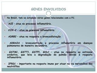 GENES ENVOLVIDOS 
 No Brasil, tem-se estudado vários genes relacionados com a FC. 
 ACE – atua no processo inflamatório. 
 COX-2 – atua no processo inflamatório. 
 ADRB2 – atua na resposta a broncodilatação 
 ADRA2A – bronconstrição e processo inflamatório em doenças 
pulmonares de maneira secundária. 
 GSTM1, GSTT1, GSTP1, GCLC – atua na resposta ao estresse 
oxidativo, que leva a degradação do pulmão devido à resposta 
inflamatória. 
 IFRD1 – importante na resposta imune por atuar na via metabólica dos 
neutrófilos 
 
