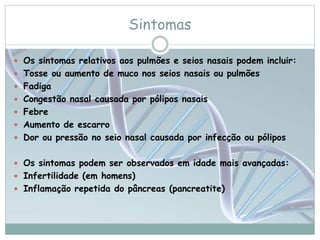 Sintomas 
 Os sintomas relativos aos pulmões e seios nasais podem incluir: 
 Tosse ou aumento de muco nos seios nasais ou pulmões 
 Fadiga 
 Congestão nasal causada por pólipos nasais 
 Febre 
 Aumento de escarro 
 Dor ou pressão no seio nasal causada por infecção ou pólipos 
 Os sintomas podem ser observados em idade mais avançadas: 
 Infertilidade (em homens) 
 Inflamação repetida do pâncreas (pancreatite) 
 