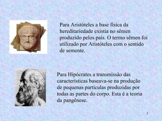 Para Aristóteles a base física da hereditariedade existia no sêmen produzido pelos pais. O termo sêmen foi utilizado por Aristóteles com o sentido de semente.  Para Hipócrates a transmissão das características baseava-se na produção de pequenas partículas produzidas por todas as partes do corpo. Esta é a teoria da pangênese. 