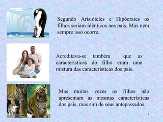 Segundo Aristóteles e Hipócrates os filhos seriam idênticos aos pais. Mas nem sempre isso ocorre. Acreditava-se também  que as características do filho eram uma mistura das características dos pais.  Mas muitas vezes os filhos não apresentam as mesmas características dos pais, mas sim de seus antepassados. 