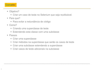  Objetivo?
 Criar um caso de teste no Selenium que seja reutilizável.
 Para que?
 Para evitar a redundância de código
 Como?
 Criando uma superclasse de teste
 Estendendo esta classe com uma subclasse
 Passos
 Criar uma superclasse
 Criar métodos na superclasse que serão os casos de teste
 Criar uma subclasse estendendo a superclasse
 Criar casos de teste adicionais na subclasse
Conceito!
2
 