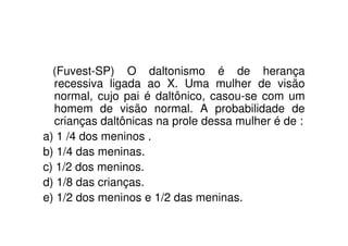 (Fuvest-SP) O daltonismo é de herança
  recessiva ligada ao X. Uma mulher de visão
  normal, cujo pai é daltônico, casou-se com um
  homem de visão normal. A probabilidade de
  crianças daltônicas na prole dessa mulher é de :
a) 1 /4 dos meninos .
b) 1/4 das meninas.
c) 1/2 dos meninos.
d) 1/8 das crianças.
e) 1/2 dos meninos e 1/2 das meninas.
 