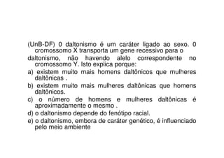 (UnB-DF) 0 daltonismo é um caráter ligado ao sexo. 0
   cromossomo X transporta um gene recessivo para o
daltonismo, não havendo alelo correspondente no
   cromossomo Y. Isto explica porque:
a) existem muito mais homens daltônicos que mulheres
   daltônicas .
b) existem muito mais mulheres daltônicas que homens
   daltônicos.
c) o número de homens e mulheres daltônicas é
   aproximadamente o mesmo .
d) o daltonismo depende do fenótipo racial.
e) o daltonismo, embora de caráter genético, é influenciado
   pelo meio ambiente
 