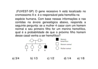 (FUVEST-SP) O gene recessivo h está localizado no
  cromossomo X e é o responsável pela hemofilia na
  espécie humana. Com base nessas informações e nas
  contidas na árvore genealógica abaixo, responda a
  seguinte pergunta: se a mulher 4 casar com um homem
  normal e seu primeiro filho for um menino hemofílico,
  qual é a probabilidade de que o próximo filho homem
  desse casal venha a ser hemofílico?




a) 3/4       b) 1/3      c) 1/2       d) 1/4    e) 1/8
 