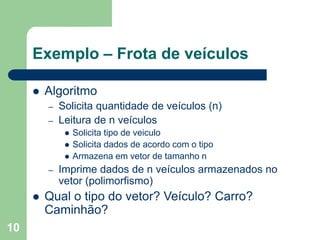 10
Exemplo – Frota de veículos
 Algoritmo
– Solicita quantidade de veículos (n)
– Leitura de n veículos
 Solicita tipo de veiculo
 Solicita dados de acordo com o tipo
 Armazena em vetor de tamanho n
– Imprime dados de n veículos armazenados no
vetor (polimorfismo)
 Qual o tipo do vetor? Veículo? Carro?
Caminhão?
 