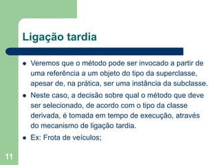 11
Ligação tardia
 Veremos que o método pode ser invocado a partir de
uma referência a um objeto do tipo da superclasse,
apesar de, na prática, ser uma instância da subclasse.
 Neste caso, a decisão sobre qual o método que deve
ser selecionado, de acordo com o tipo da classe
derivada, é tomada em tempo de execução, através
do mecanismo de ligação tardia.
 Ex: Frota de veículos;
 