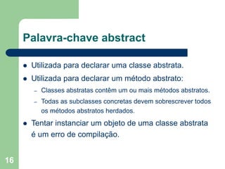 16
Palavra-chave abstract
 Utilizada para declarar uma classe abstrata.
 Utilizada para declarar um método abstrato:
– Classes abstratas contêm um ou mais métodos abstratos.
– Todas as subclasses concretas devem sobrescrever todos
os métodos abstratos herdados.
 Tentar instanciar um objeto de uma classe abstrata
é um erro de compilação.
 