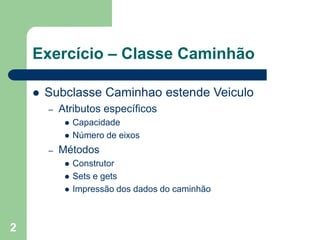 2
Exercício – Classe Caminhão
 Subclasse Caminhao estende Veiculo
– Atributos específicos
 Capacidade
 Número de eixos
– Métodos
 Construtor
 Sets e gets
 Impressão dos dados do caminhão
 