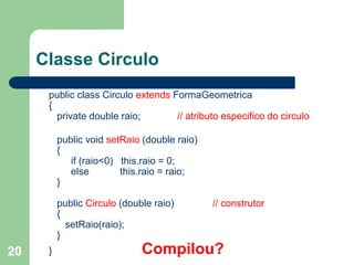 20
Classe Circulo
public class Circulo extends FormaGeometrica
{
private double raio; // atributo especifico do circulo
public void setRaio (double raio)
{
if (raio<0) this.raio = 0;
else this.raio = raio;
}
public Circulo (double raio) // construtor
{
setRaio(raio);
}
} Compilou?
 