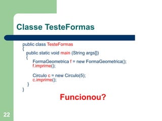 22
Classe TesteFormas
public class TesteFormas
{
public static void main (String args[])
{
FormaGeometrica f = new FormaGeometrica();
f.imprime();
Circulo c = new Circulo(5);
c.imprime();
}
}
Funcionou?
 