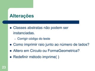 23
Alterações
 Classes abstratas não podem ser
instanciadas.
– Corrigir código do teste
 Como imprimir raio junto ao número de lados?
 Altero em Circulo ou FormaGeometrica?
 Redefinir método imprime( )
 