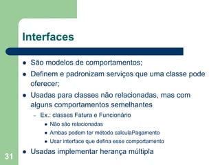 31
Interfaces
 São modelos de comportamentos;
 Definem e padronizam serviços que uma classe pode
oferecer;
 Usadas para classes não relacionadas, mas com
alguns comportamentos semelhantes
– Ex.: classes Fatura e Funcionário
 Não são relacionadas
 Ambas podem ter método calculaPagamento
 Usar interface que defina esse comportamento
 Usadas implementar herança múltipla
 