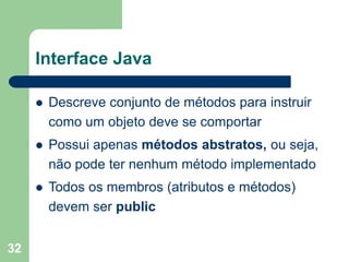 32
Interface Java
 Descreve conjunto de métodos para instruir
como um objeto deve se comportar
 Possui apenas métodos abstratos, ou seja,
não pode ter nenhum método implementado
 Todos os membros (atributos e métodos)
devem ser public
 