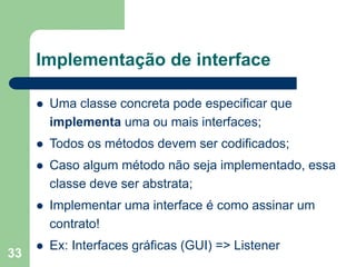 33
Implementação de interface
 Uma classe concreta pode especificar que
implementa uma ou mais interfaces;
 Todos os métodos devem ser codificados;
 Caso algum método não seja implementado, essa
classe deve ser abstrata;
 Implementar uma interface é como assinar um
contrato!
 Ex: Interfaces gráficas (GUI) => Listener
 