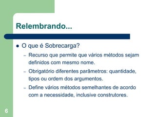 6
Relembrando...
 O que é Sobrecarga?
– Recurso que permite que vários métodos sejam
definidos com mesmo nome.
– Obrigatório diferentes parâmetros: quantidade,
tipos ou ordem dos argumentos.
– Define vários métodos semelhantes de acordo
com a necessidade, inclusive construtores.
 