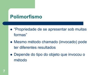 7
Polimorfismo
 “Propriedade de se apresentar sob muitas
formas”
 Mesmo método chamado (invocado) pode
ter diferentes resultados
 Depende do tipo do objeto que invocou o
método
 