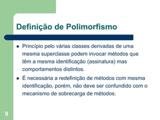 9
Definição de Polimorfismo
 Princípio pelo várias classes derivadas de uma
mesma superclasse podem invocar métodos que
têm a mesma identificação (assinatura) mas
comportamentos distintos.
 É necessária a redefinição de métodos com mesma
identificação, porém, não deve ser confundido com o
mecanismo de sobrecarga de métodos.
 