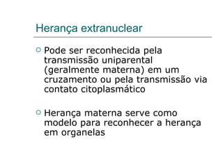 Herança extranuclear
   Pode ser reconhecida pela
    transmissão uniparental
    (geralmente materna) em um
    cruzamento ou pela transmissão via
    contato citoplasmático

   Herança materna serve como
    modelo para reconhecer a herança
    em organelas
 