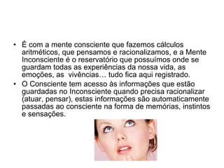 É com a mente consciente que fazemos cálculos aritméticos, que pensamos e racionalizamos, e a Mente Inconsciente é o reservatório que possuímos onde se guardam todas as experiências da nossa vida, as emoções, as  vivências… tudo fica aqui registrado. O Consciente tem acesso às informações que estão guardadas no Inconsciente quando precisa racionalizar (atuar, pensar), estas informações são automaticamente passadas ao consciente na forma de memórias, instintos e sensações. 