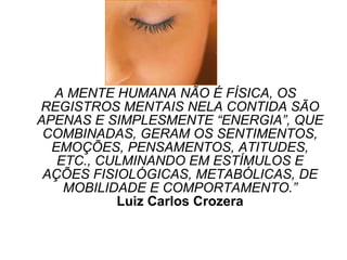 A MENTE HUMANA NÃO É FÍSICA, OS REGISTROS MENTAIS NELA CONTIDA SÃO APENAS E SIMPLESMENTE “ENERGIA”, QUE COMBINADAS, GERAM OS SENTIMENTOS, EMOÇÕES, PENSAMENTOS, ATITUDES, ETC., CULMINANDO EM ESTÍMULOS E AÇÕES FISIOLÓGICAS, METABÓLICAS, DE MOBILIDADE E COMPORTAMENTO.” Luiz Carlos Crozera 