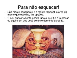 Para não esquecer! Sua mente consciente é a mente racional. a área da mente que escolhe, faz opções.  O seu subconsciente aceita tudo o que lhe é impresso ou aquilo em que você conscientemente acredita.  