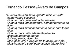 Fernando Pessoa /Álvaro de Campos   "Quanto mais eu sinta, quanto mais eu sinta como várias pessoas,   Quanto mais personalidades eu tiver,   Quanto mais intensamente, estridentemente as tiver,   Quanto mais simultaneamente sentir com todas elas,   Quanto mais unificadamente diverso, dispersadamente atento,   Estiver, sentir, viver, for,   Mais possuirei a existência total do universo,   Mais completo serei pelo espaço inteiro fora." 
