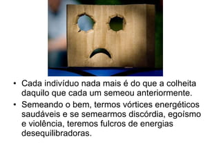 Cada indivíduo nada mais é do que a colheita daquilo que cada um semeou anteriormente. Semeando o bem, termos vórtices energéticos saudáveis e se semearmos discórdia, egoísmo e violência, teremos fulcros de energias desequilibradoras. 