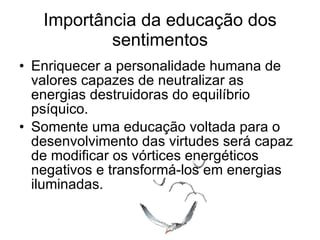 Importância da educação dos sentimentos Enriquecer a personalidade humana de valores capazes de neutralizar as energias destruidoras do equilíbrio psíquico. Somente uma educação voltada para o desenvolvimento das virtudes será capaz de modificar os vórtices energéticos negativos e transformá-los em energias iluminadas. 