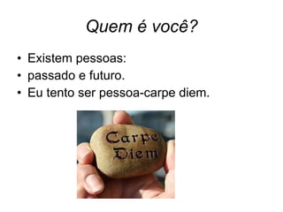 Quem é você? Existem pessoas: passado e futuro.  Eu tento ser pessoa-carpe diem.  