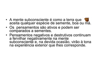 A mente subconsciente é como a terra que aceita qualquer espécie de semente, boa ou má.  Os  pensamentos são ativos e podem ser comparados a sementes.  Pensamentos negativos e destrutivos continuam a fervilhar negativamente na mente subconsciente e, na devida ocasião, virão à tona na experiência exterior que lhes corresponde. 