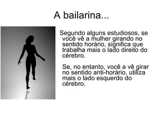 A bailarina... Segundo alguns estudiosos, se você vê a mulher girando no sentido horário, significa que trabalha mais o lado direito do cérebro.  Se, no entanto, você a vê girar no sentido anti-horário, utiliza mais o lado esquerdo do cérebro.  