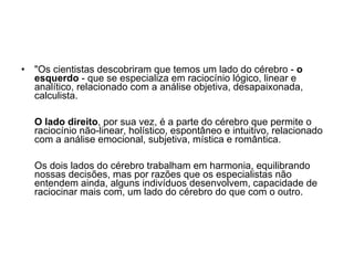"Os cientistas descobriram que temos um lado do cérebro -  o esquerdo  - que se especializa em raciocínio lógico, linear e analítico, relacionado com a análise objetiva, desapaixonada, calculista.  O lado direito , por sua vez, é a parte do cérebro que permite o raciocínio não-linear, holístico, espontâneo e intuitivo, relacionado com a análise emocional, subjetiva, mística e romântica.  Os dois lados do cérebro trabalham em harmonia, equilibrando nossas decisões, mas por razões que os especialistas não entendem ainda, alguns indivíduos desenvolvem, capacidade de raciocinar mais com, um lado do cérebro do que com o outro.  