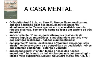 A CASA MENTAL  O Espírito André Luiz, no livro  No Mundo Maior,  explica-nos que não podemos dizer que possuímos três cérebros simultaneamente. Temos apenas um que se divide em três regiões distintas. Tomemo-lo como se fosse um castelo de três andares: subconsciente: 1º andar, onde situamos a residência de nossos impulsos automáticos, simbolizando o sumário vivo dos serviços realizados - hábitos e automatismos; consciente: 2º andar, localizamos o "domínio das conquistas atuais", onde se erguem e se consolidam as qualidades nobres que estamos edificando - esforço e vontade; superconsciente: 3º andar, temos a "casa das noções superiores", indicando as iminências que nos cumpre atingir - ideal e meta superiores. (Xavier,  No Mundo Maior , 1977, p. 47) 