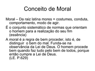 Conceito de Moral Moral – Da raiz latina mores = costumes, conduta, comportamento, modo de agir. É o conjunto sistemático de normas que orientam o homem para a realização do seu fim (essência) A moral é a regra de bem proceder, isto é, de distinguir  o bem do mal. Funda-se na observância da Lei de Deus. O homem procede bem quando faz tudo pelo bem de todos, porque então cumpre a Lei de Deus. (LE. P.629) 