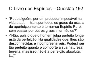 O Livro dos Espíritos – Questão 192 “ Pode alguém, por um proceder impecável na vida atual,  transpor todos os graus da escala do aperfeiçoamento e tornar-se Espírito Puro, sem passar por outros graus intermédios?”  -“Não, pois o que o homem julga perfeito longe está da perfeição. Há qualidades que, lhes são desconhecidas e incompreensíveis. Poderá ser tão perfeito quanto o comporte a sua natureza terrena, mas isso não é a perfeição absoluta. (...)”  